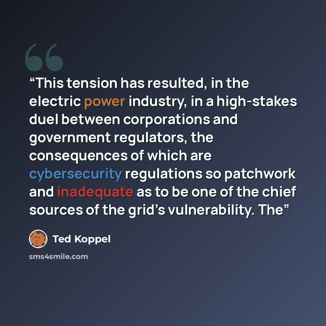 “This tension has resulted, in the electric power industry, in a high-stakes duel between corporations and government regulators, the consequences of which are cybersecurity regulations so patchwork and inadequate as to be one of the chief sources of the grid’s vulnerability. The” quote by Ted Koppel