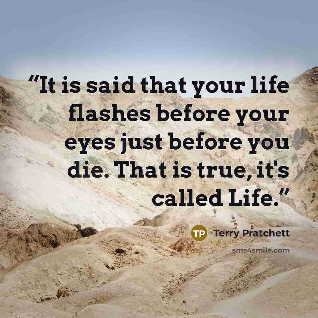 “It is said that your life flashes before your eyes just before you die. That is true, it's called Life.” quote by Terry Pratchett