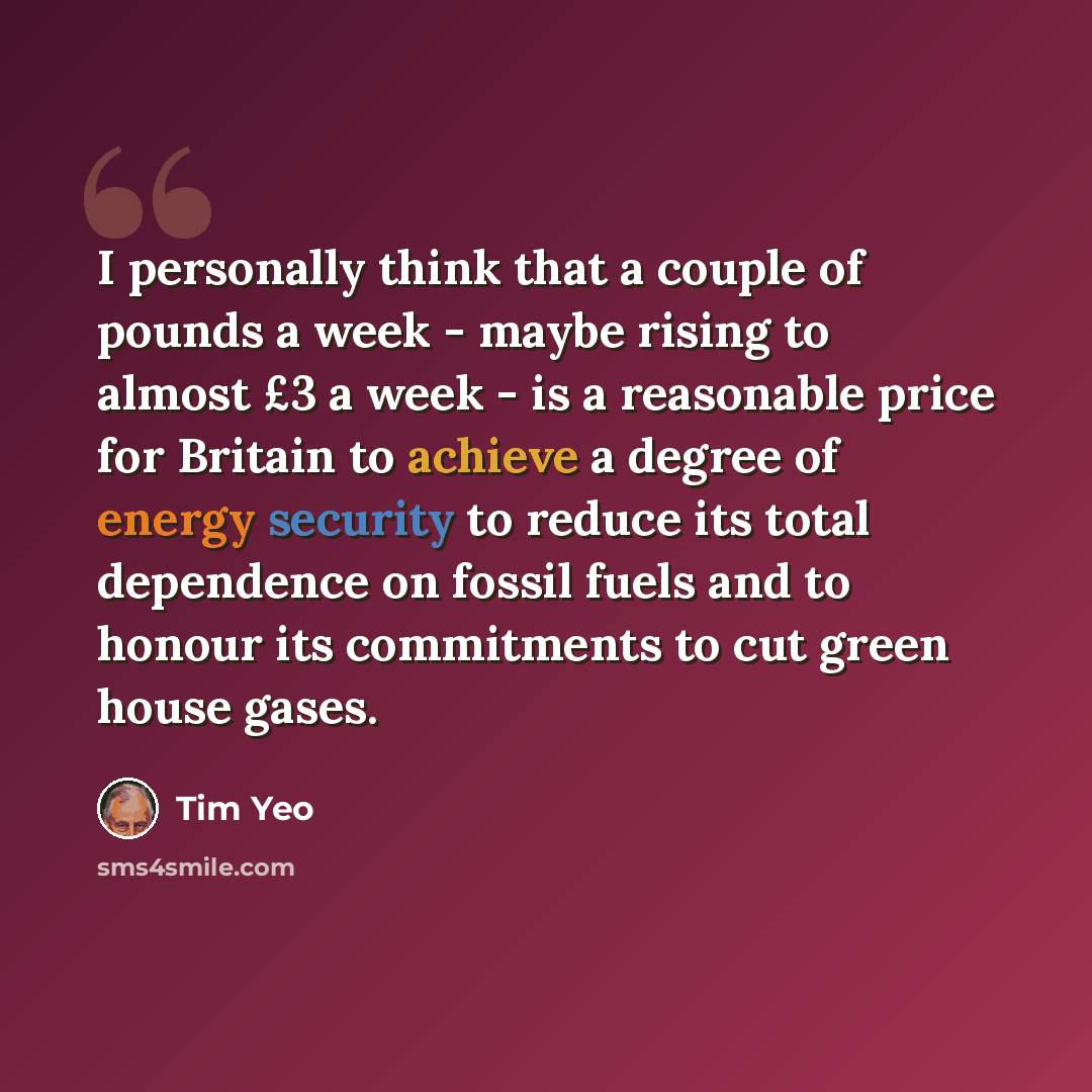 “I personally think that a couple of pounds a week - maybe rising to almost £3 a week - is a reasonable price for Britain to achieve a degree of energy security to reduce its total dependence on fossil fuels and to honour its commitments to cut green house gases.” quote by Tim Yeo