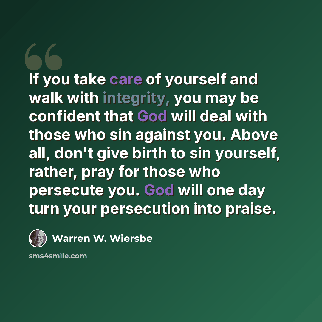 “If you take care of yourself and walk with integrity, you may be confident that God will deal with those who sin against you. Above all, don't give birth to sin yourself, rather, pray for those who persecute you. God will one day turn your persecution into praise.” quote by Warren W. Wiersbe