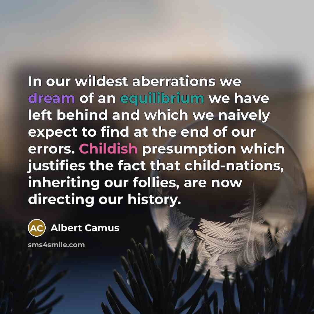 “In our wildest aberrations we dream of an equilibrium we have left behind and which we naively expect to find at the end of our errors. Childish presumption which justifies the fact that child-nations, inheriting our follies, are now directing our history.” quote by Albert Camus