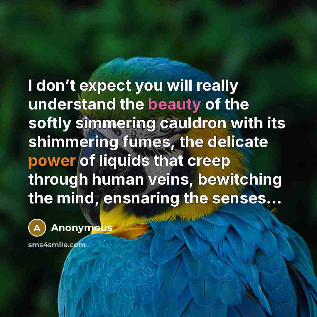 “I don’t expect you will really understand the beauty of the softly simmering cauldron with its shimmering fumes, the delicate power of liquids that creep through human veins, bewitching the mind, ensnaring the senses...” quote by Anonymous