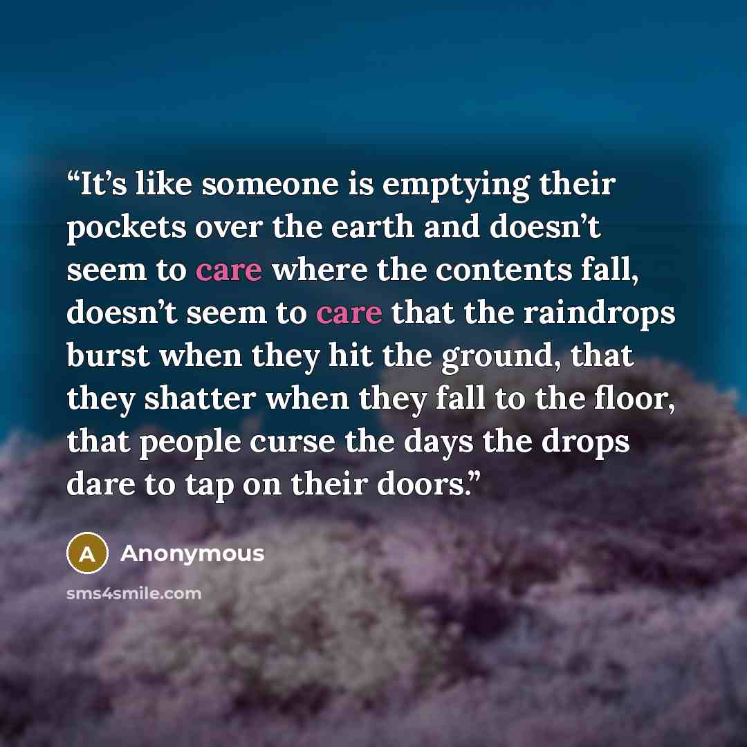 “It’s like someone is emptying their pockets over the earth and doesn’t seem to care where the contents fall, doesn’t seem to care that the raindrops burst when they hit the ground, that they shatter when they fall to the floor, that people curse the days the drops dare to tap on their doors.” quote by Anonymous