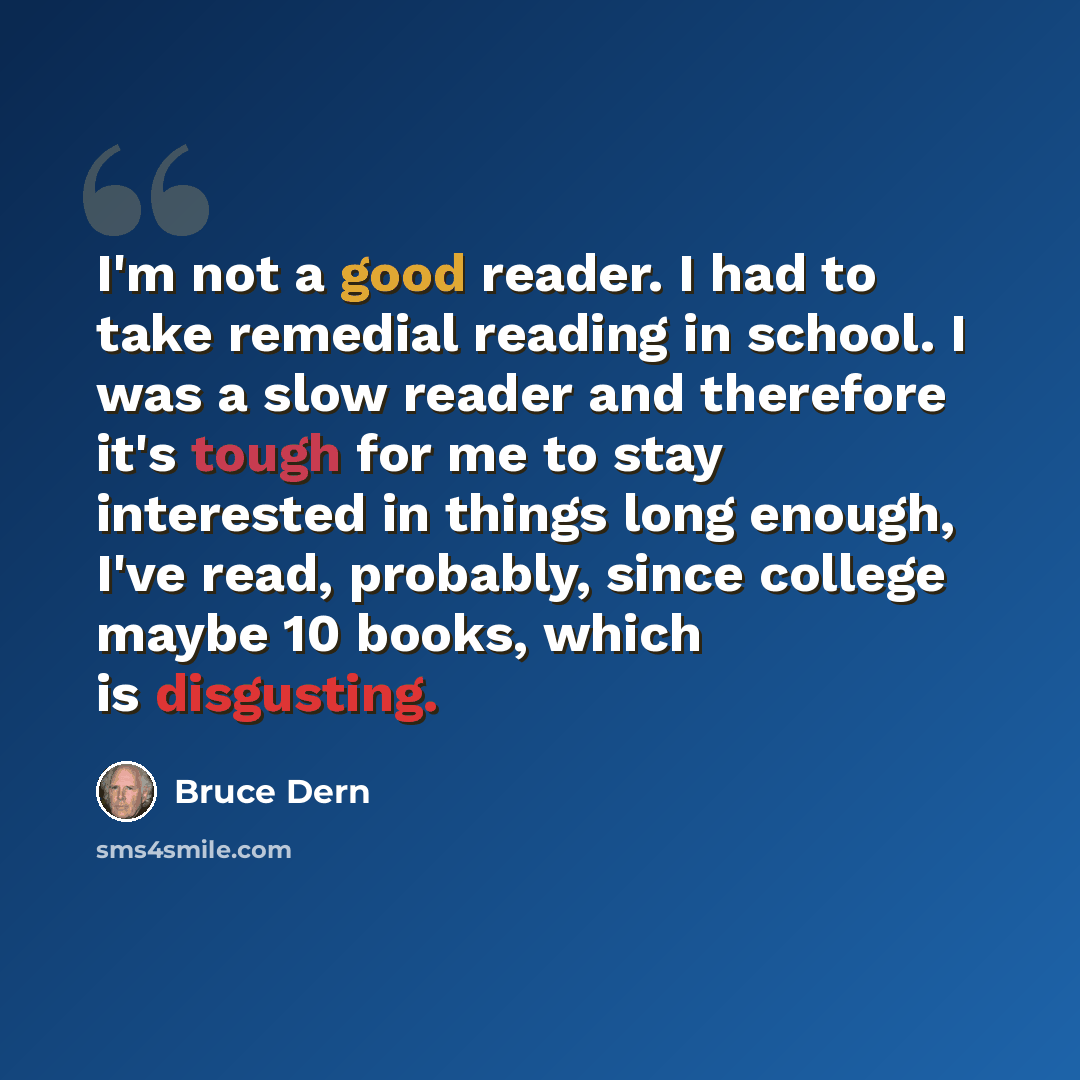 “I'm not a good reader. I had to take remedial reading in school. I was a slow reader and therefore it's tough for me to stay interested in things long enough, I've read, probably, since college maybe 10 books, which is disgusting.” quote by Bruce Dern