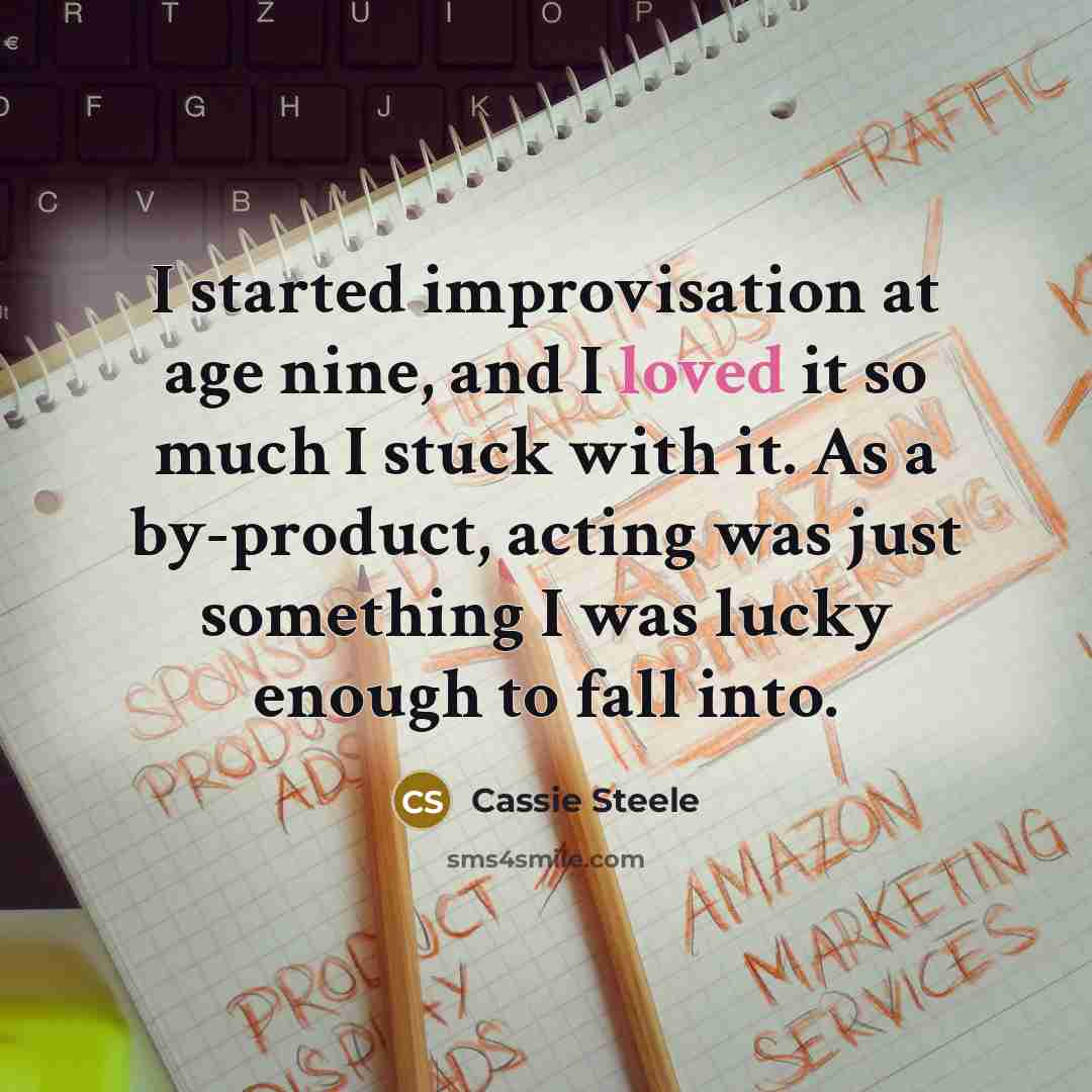 “I started improvisation at age nine, and I loved it so much I stuck with it. As a by-product, acting was just something I was lucky enough to fall into.” quote by Cassie Steele