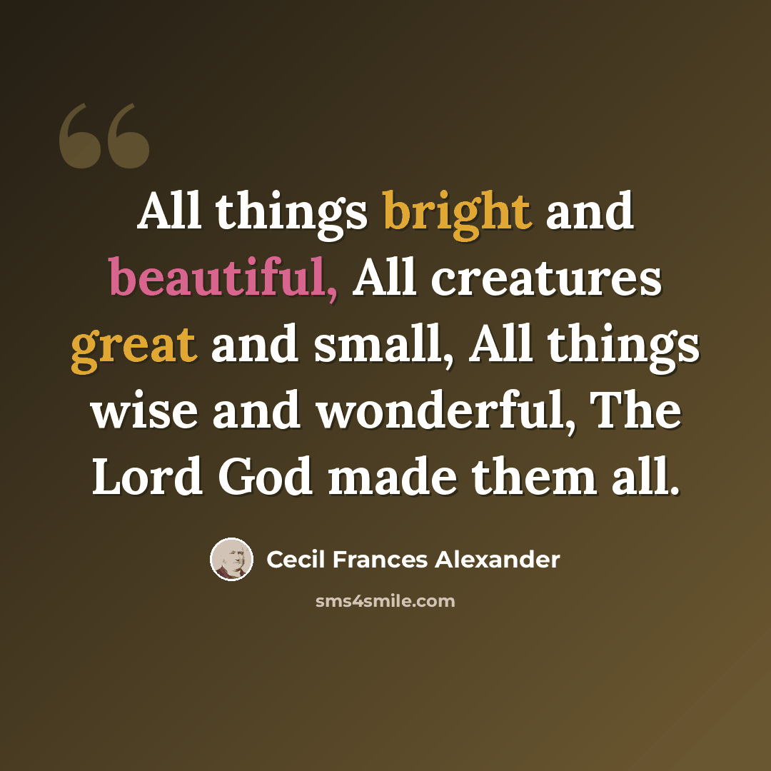 “All things bright and beautiful, All creatures great and small, All things wise and wonderful, The Lord God made them all.” quote by Cecil Frances Alexander