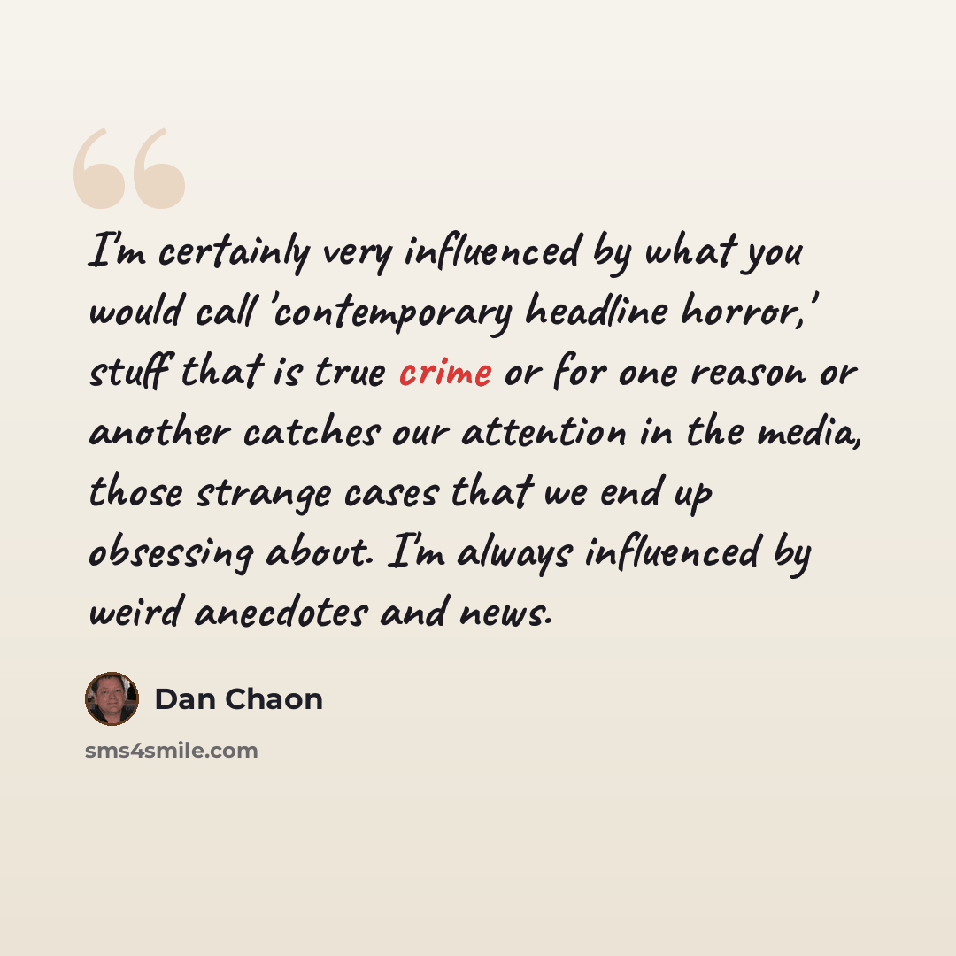 “I'm certainly very influenced by what you would call 'contemporary headline horror,' stuff that is true crime or for one reason or another catches our attention in the media, those strange cases that we end up obsessing about. I'm always influenced by weird anecdotes and news.” quote by Dan Chaon