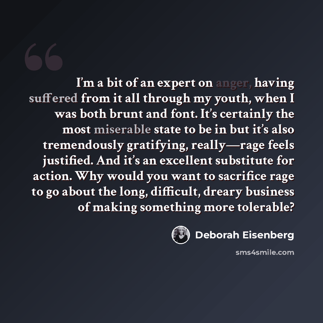 “I’m a bit of an expert on anger, having suffered from it all through my youth, when I was both brunt and font. It’s certainly the most miserable state to be in but it’s also tremendously gratifying, really—rage feels justified. And it’s an excellent substitute for action. Why would you want to…” quote by Deborah Eisenberg