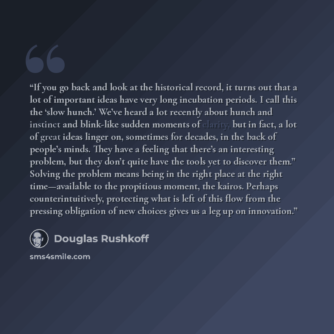 “If you go back and look at the historical record, it turns out that a lot of important ideas have very long incubation periods. I call this the ‘slow hunch.’ We’ve heard a lot recently about hunch and instinct and blink-like sudden moments of clarity, but in fact, a lot of great ideas linger on…” quote by Douglas Rushkoff