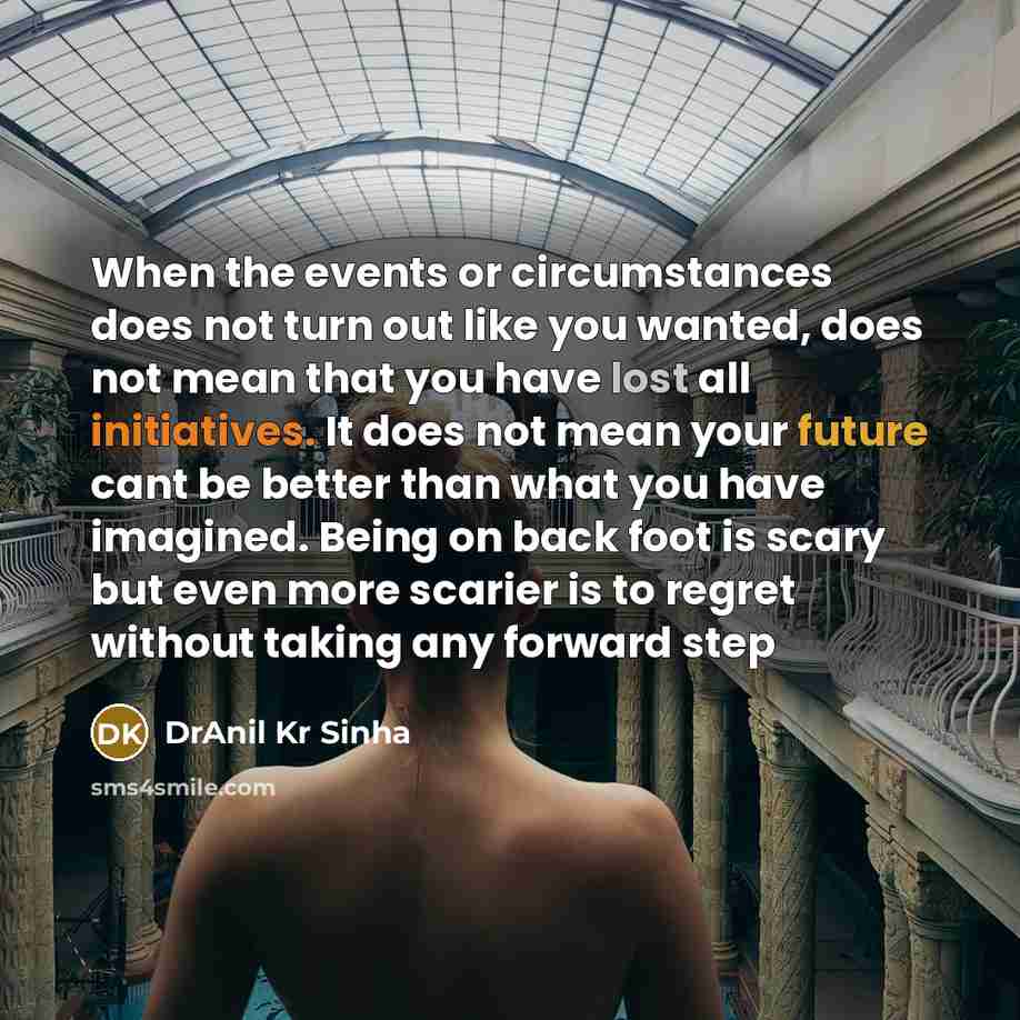 “When the events or circumstances does not turn out like you wanted, does not mean that you have lost all initiatives. It does not mean your future cant be better than what you have imagined. Being on back foot is scary but even more scarier is to regret without taking any forward step” quote by DrAnil Kr Sinha