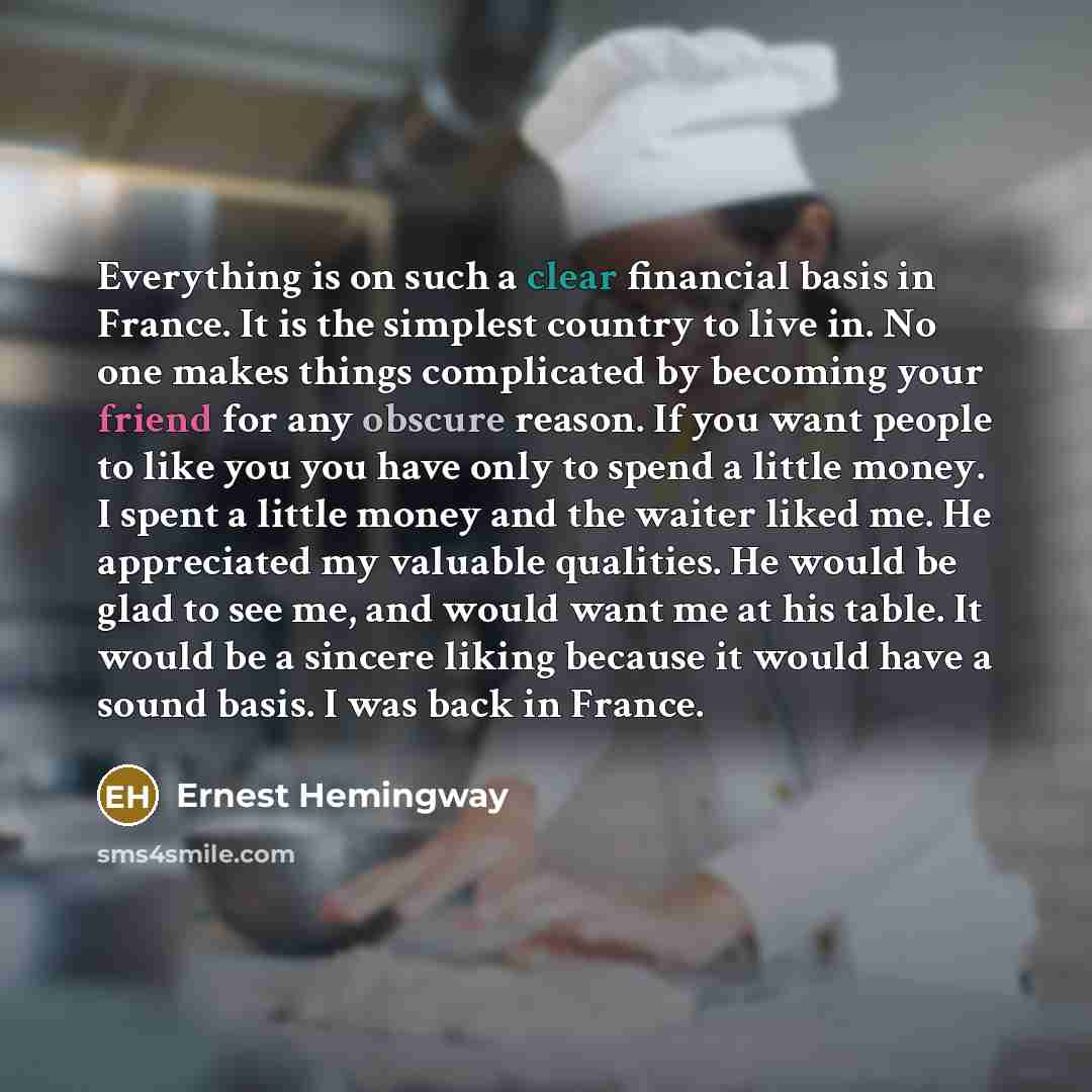 “Everything is on such a clear financial basis in France. It is the simplest country to live in. No one makes things complicated by becoming your friend for any obscure reason. If you want people to like you you have only to spend a little money. I spent a little money and the waiter liked me. He…” quote by Ernest Hemingway