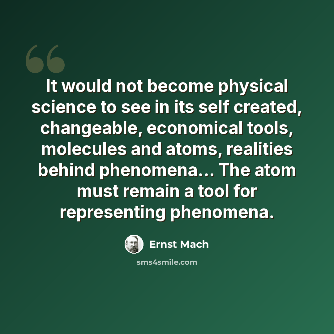“It would not become physical science to see in its self created, changeable, economical tools, molecules and atoms, realities behind phenomena... The atom must remain a tool for representing phenomena.” quote by Ernst Mach