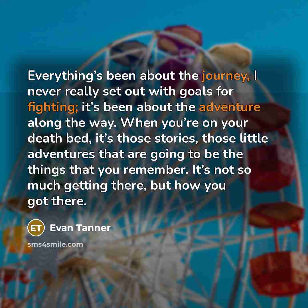 “Everything’s been about the journey, I never really set out with goals for fighting; it’s been about the adventure along the way. When you’re on your death bed, it’s those stories, those little adventures that are going to be the things that you remember. It’s not so much getting there, but how…” quote by Evan Tanner