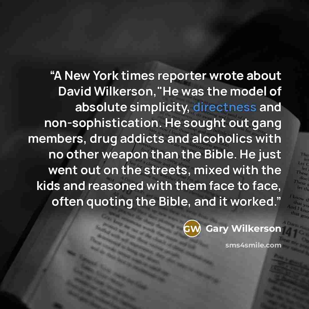 “A New York times reporter wrote about David Wilkerson,"He was the model of absolute simplicity, directness and non-sophistication. He sought out gang members, drug addicts and alcoholics with no other weapon than the Bible. He just went out on the streets, mixed with the kids and reasoned with…” quote by Gary Wilkerson