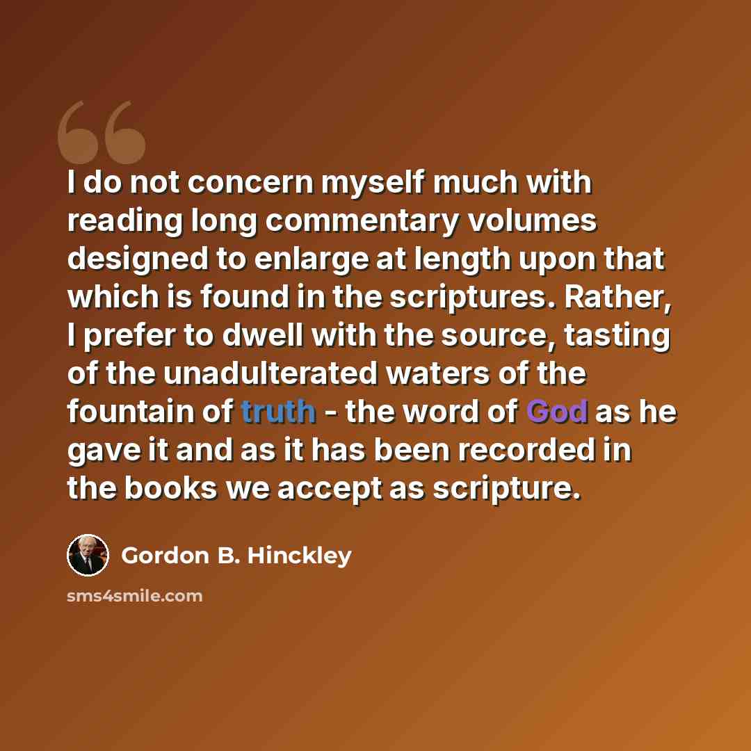 “I do not concern myself much with reading long commentary volumes designed to enlarge at length upon that which is found in the scriptures. Rather, I prefer to dwell with the source, tasting of the unadulterated waters of the fountain of truth - the word of God as he gave it and as it has been…” quote by Gordon B. Hinckley
