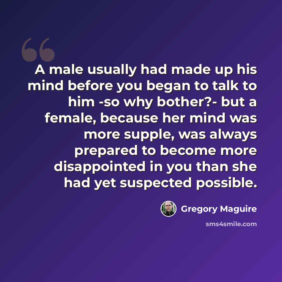 “A male usually had made up his mind before you began to talk to him -so why bother?- but a female, because her mind was more supple, was always prepared to become more disappointed in you than she had yet suspected possible.” quote by Gregory Maguire