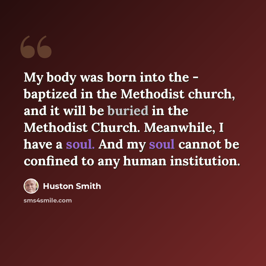 “My body was born into the - baptized in the Methodist church, and it will be buried in the Methodist Church. Meanwhile, I have a soul. And my soul cannot be confined to any human institution.” quote by Huston Smith