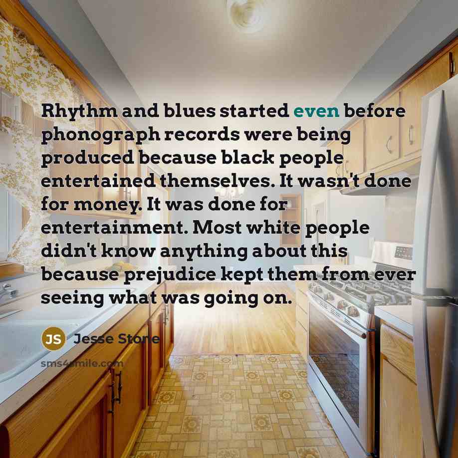 “Rhythm and blues started even before phonograph records were being produced because black people entertained themselves. It wasn't done for money. It was done for entertainment. Most white people didn't know anything about this because prejudice kept them from ever seeing what was going on.” quote by Jesse Stone
