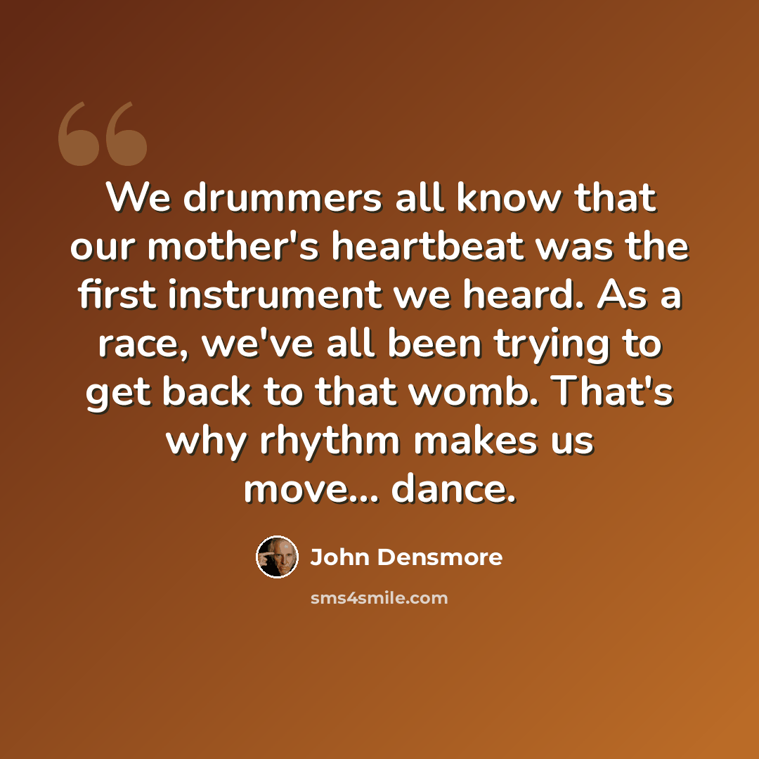 “We drummers all know that our mother's heartbeat was the first instrument we heard. As a race, we've all been trying to get back to that womb. That's why rhythm makes us move... dance.” quote by John Densmore