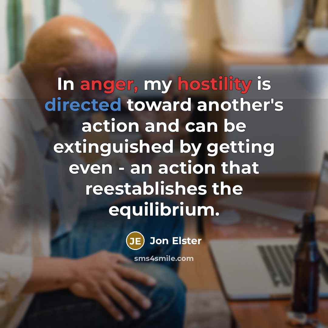“In anger, my hostility is directed toward another's action and can be extinguished by getting even - an action that reestablishes the equilibrium.” quote by Jon Elster