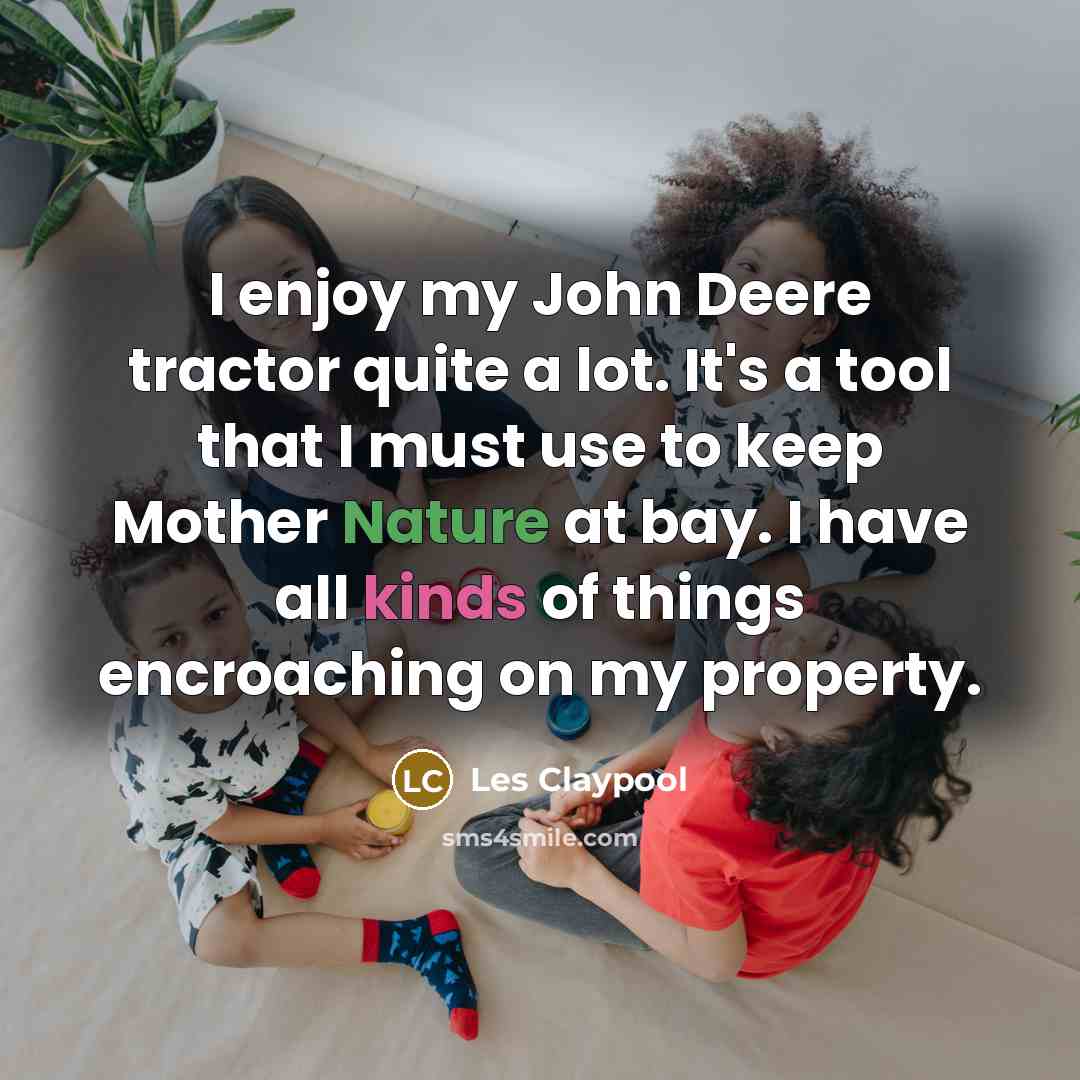 “I enjoy my John Deere tractor quite a lot. It's a tool that I must use to keep Mother Nature at bay. I have all kinds of things encroaching on my property.” quote by Les Claypool