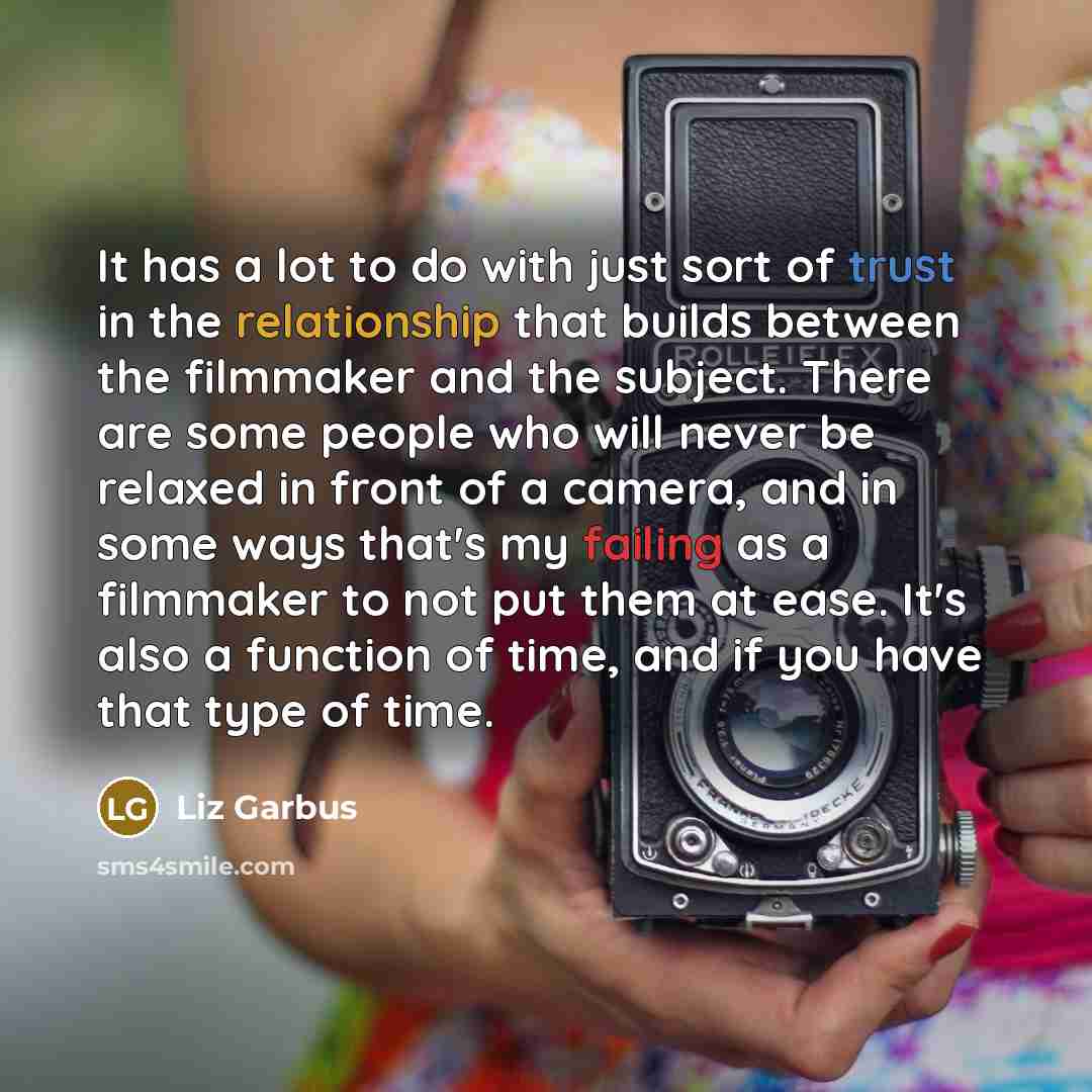 “It has a lot to do with just sort of trust in the relationship that builds between the filmmaker and the subject. There are some people who will never be relaxed in front of a camera, and in some ways that's my failing as a filmmaker to not put them at ease. It's also a function of time, and if…” quote by Liz Garbus