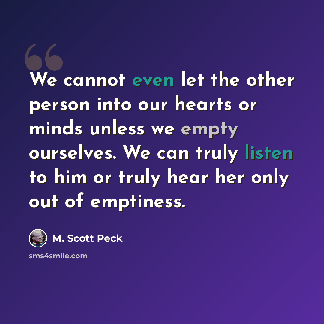 “We cannot even let the other person into our hearts or minds unless we empty ourselves. We can truly listen to him or truly hear her only out of emptiness.” quote by M. Scott Peck