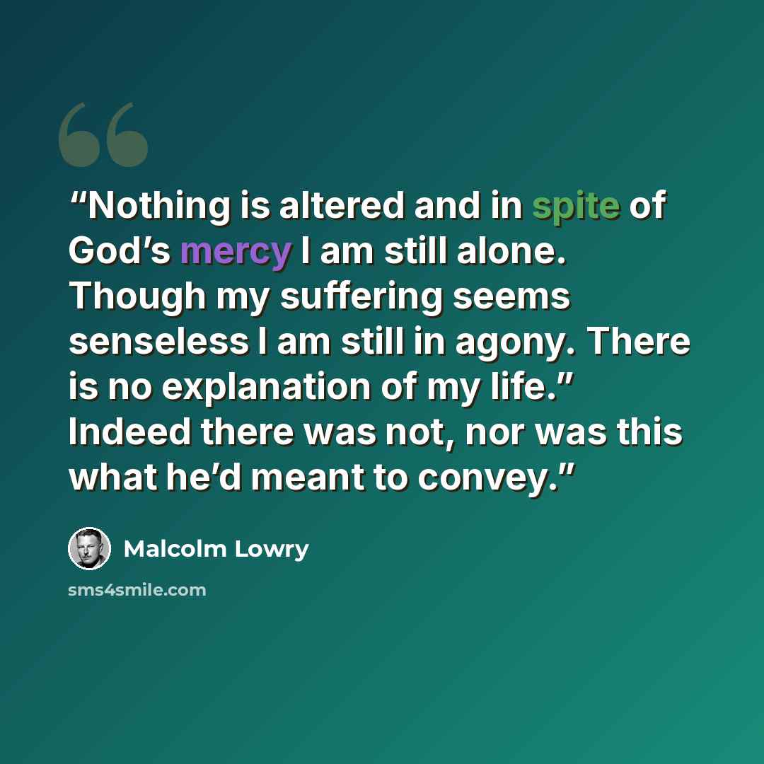 “Nothing is altered and in spite of God’s mercy I am still alone. Though my suffering seems senseless I am still in agony. There is no explanation of my life.” Indeed there was not, nor was this what he’d meant to convey.” quote by Malcolm Lowry