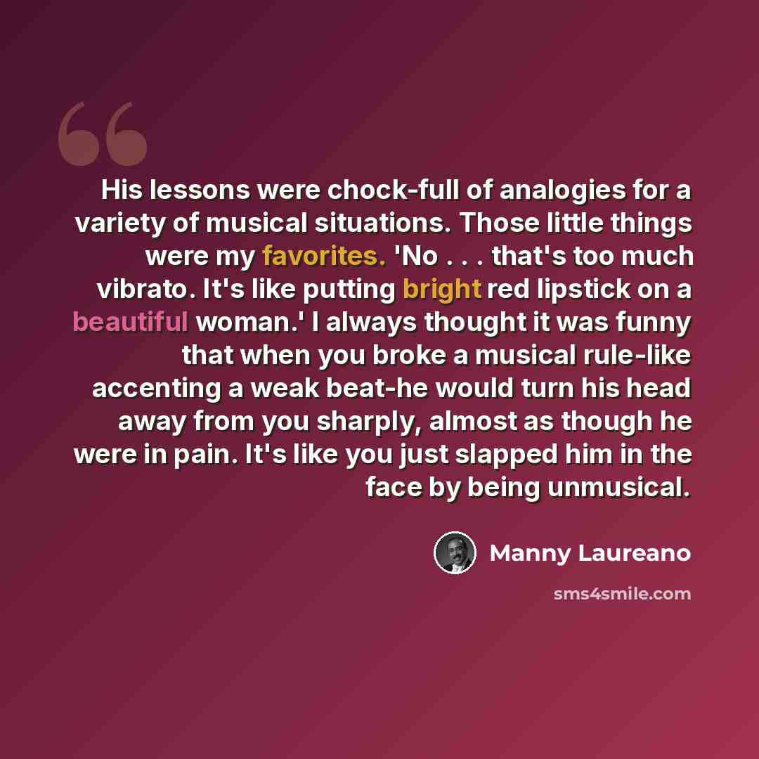 “His lessons were chock-full of analogies for a variety of musical situations. Those little things were my favorites. 'No . . . that's too much vibrato. It's like putting bright red lipstick on a beautiful woman.' I always thought it was funny that when you broke a musical rule-like accenting a…” quote by Manny Laureano