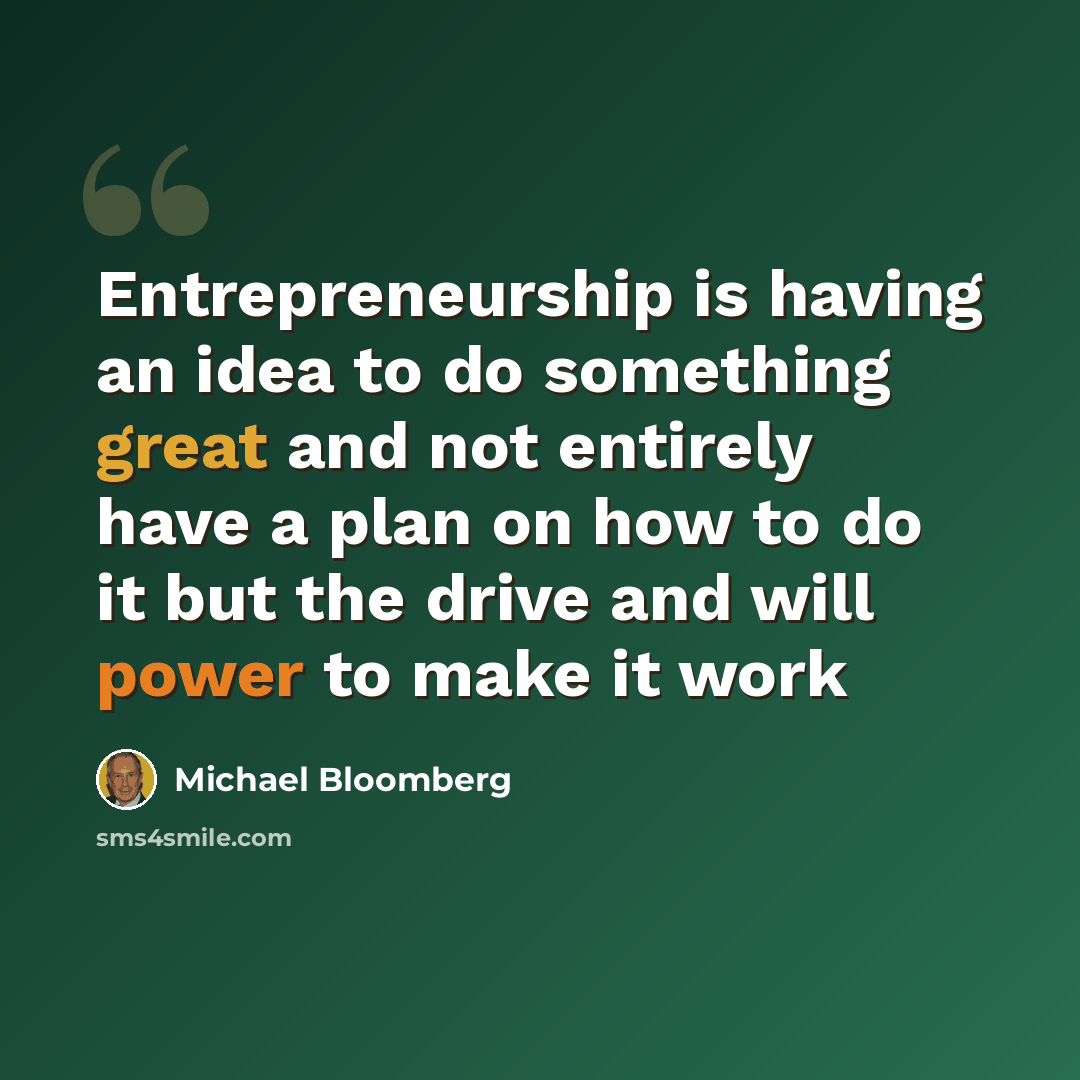 “Entrepreneurship is having an idea to do something great and not entirely have a plan on how to do it but the drive and will power to make it work” quote by Michael Bloomberg