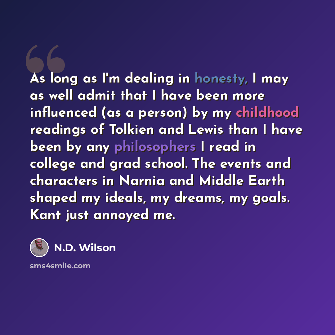 “As long as I'm dealing in honesty, I may as well admit that I have been more influenced (as a person) by my childhood readings of Tolkien and Lewis than I have been by any philosophers I read in college and grad school. The events and characters in Narnia and Middle Earth shaped my ideals, my…” quote by N.D. Wilson