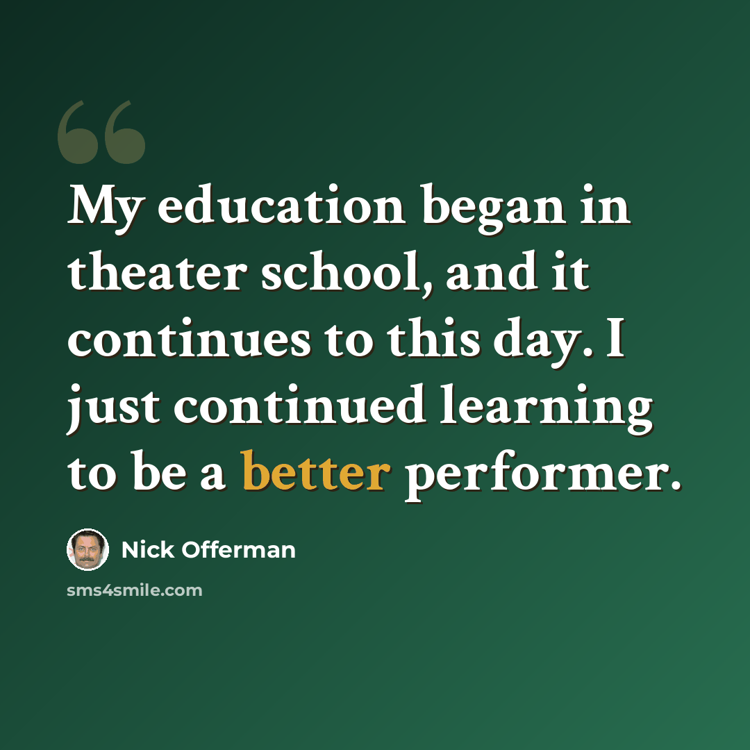 “My education began in theater school, and it continues to this day. I just continued learning to be a better performer.” quote by Nick Offerman