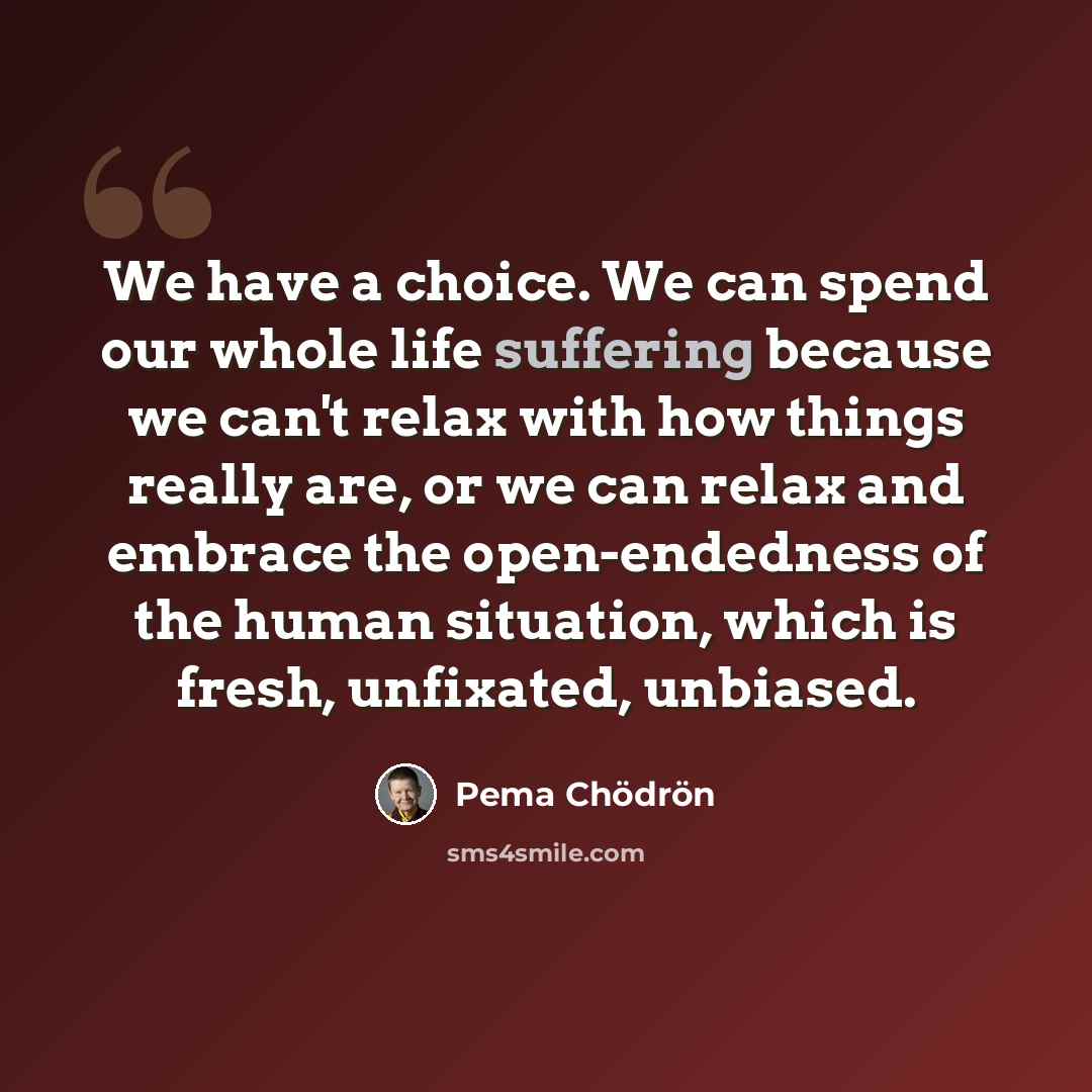 “We have a choice. We can spend our whole life suffering because we can't relax with how things really are, or we can relax and embrace the open-endedness of the human situation, which is fresh, unfixated, unbiased.” quote by Pema Chodron