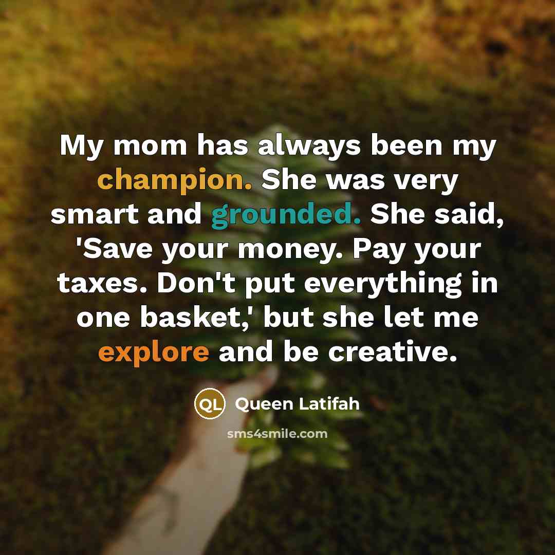 “My mom has always been my champion. She was very smart and grounded. She said, 'Save your money. Pay your taxes. Don't put everything in one basket,' but she let me explore and be creative.” quote by Queen Latifah