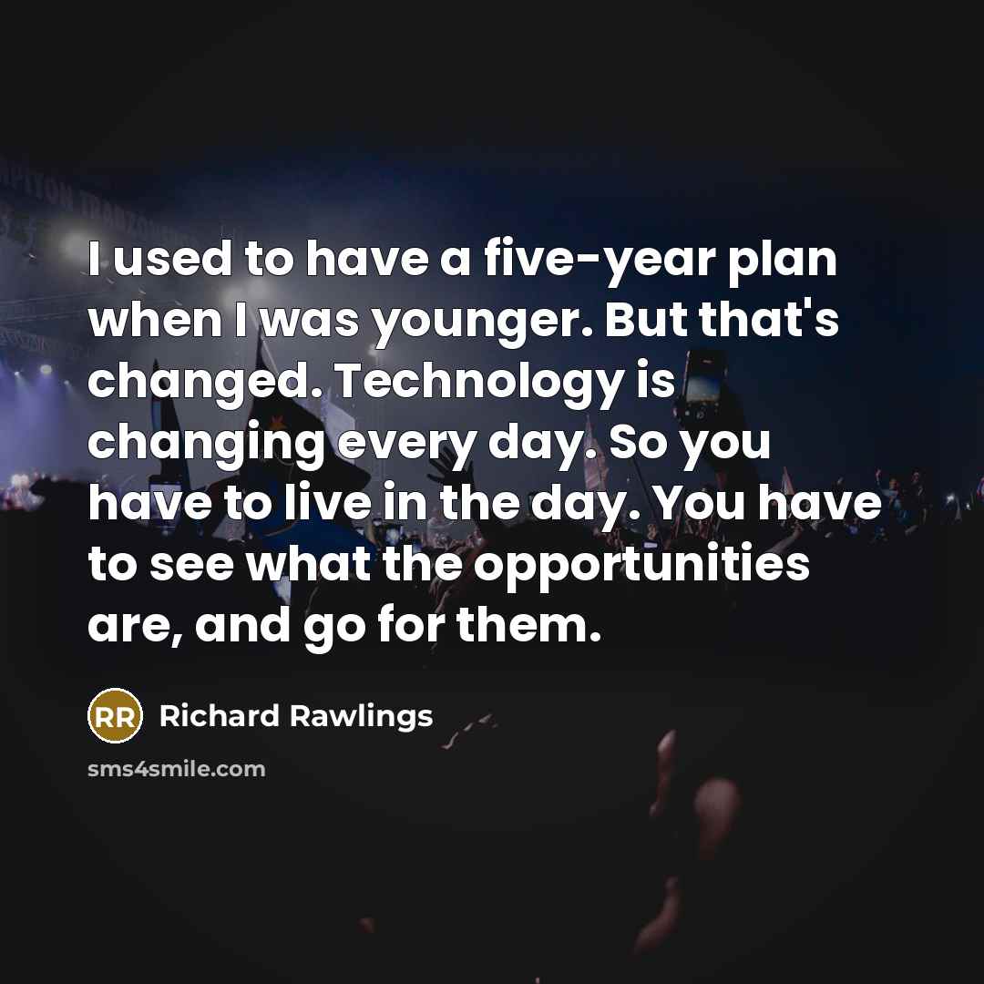 “I used to have a five-year plan when I was younger. But that's changed. Technology is changing every day. So you have to live in the day. You have to see what the opportunities are, and go for them.” quote by Richard Rawlings