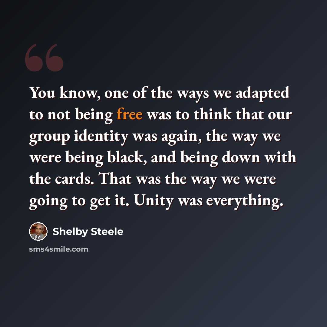 “You know, one of the ways we adapted to not being free was to think that our group identity was again, the way we were being black, and being down with the cards. That was the way we were going to get it. Unity was everything.” quote by Shelby Steele