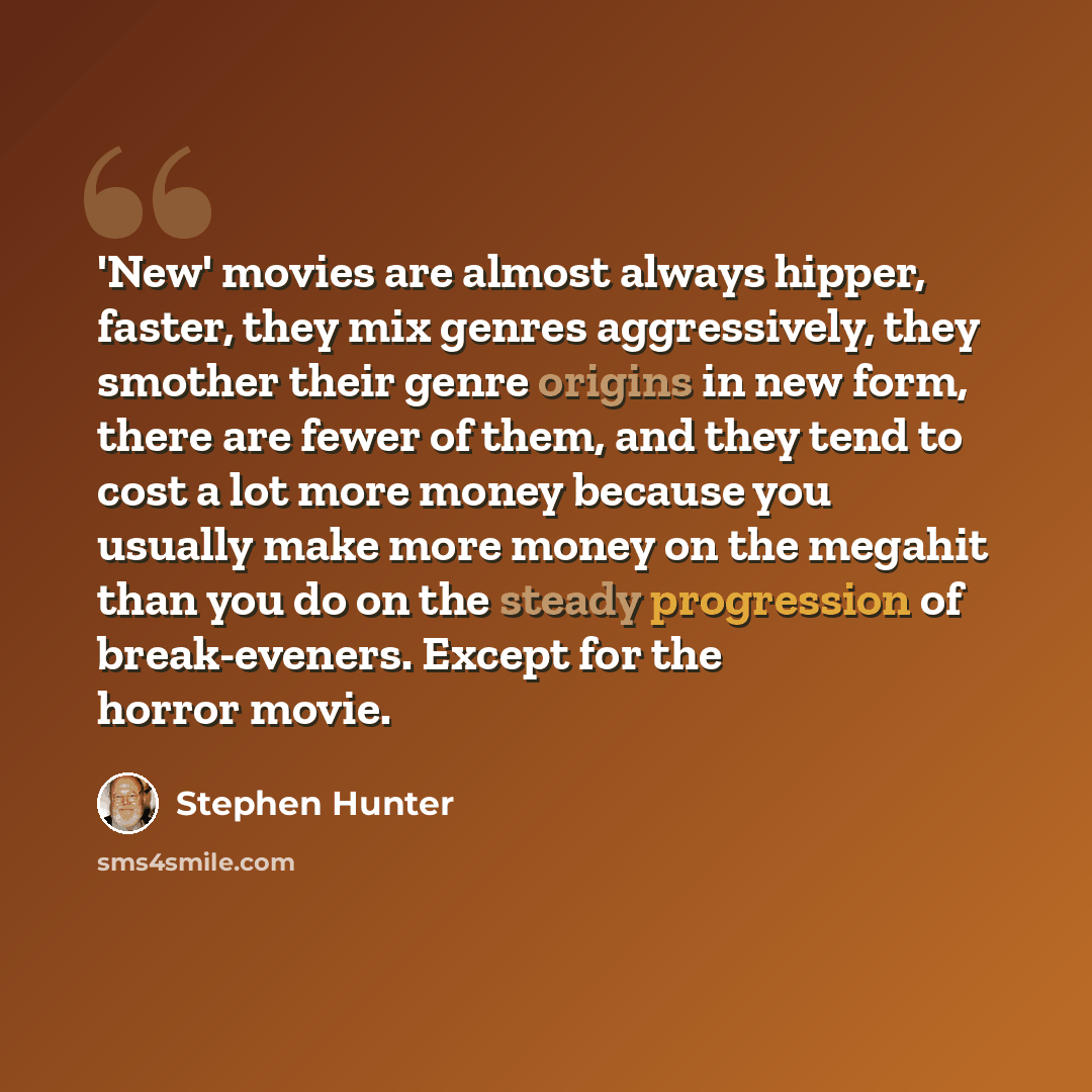 “'New' movies are almost always hipper, faster, they mix genres aggressively, they smother their genre origins in new form, there are fewer of them, and they tend to cost a lot more money because you usually make more money on the megahit than you do on the steady progression of break-eveners…” quote by Stephen Hunter