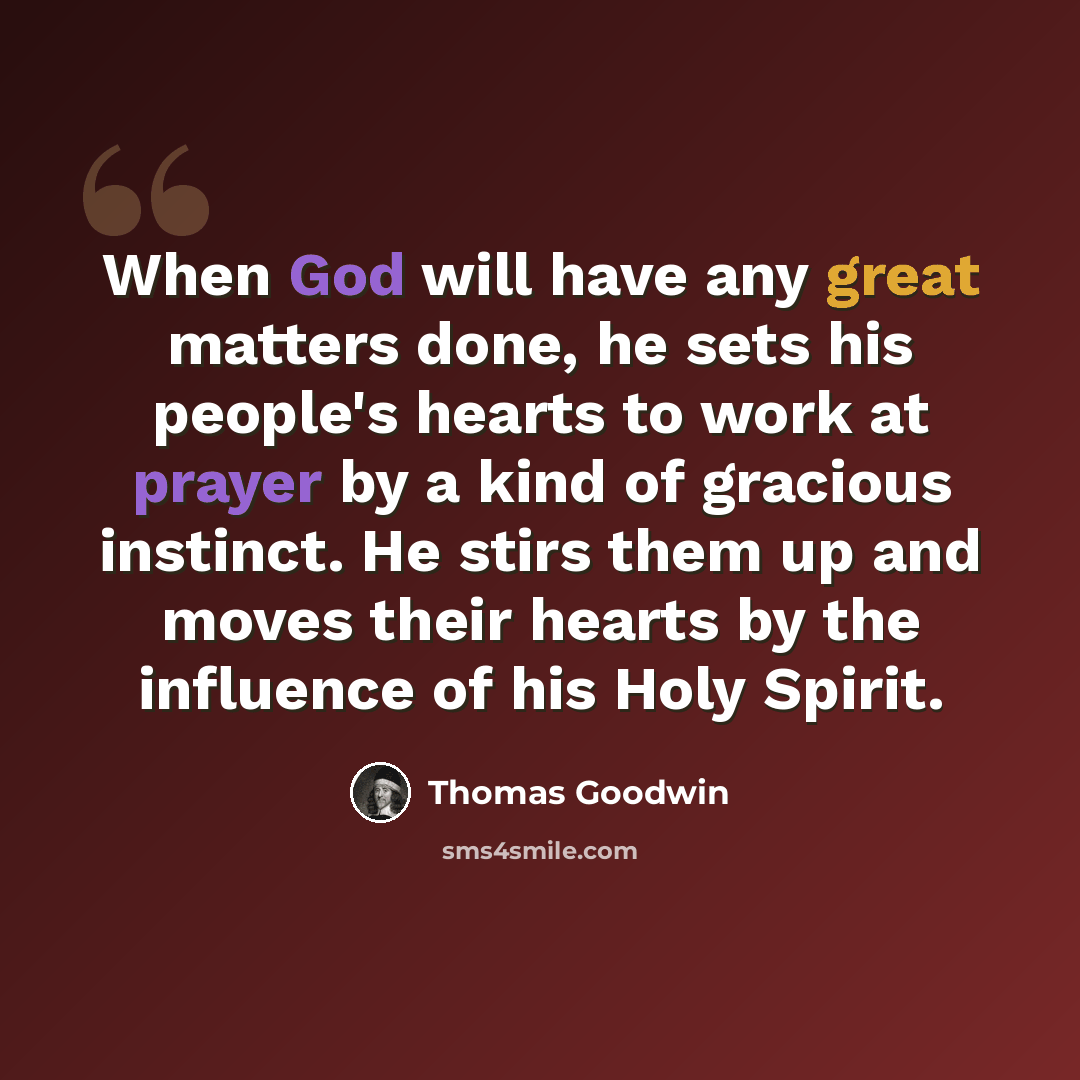 “When God will have any great matters done, he sets his people's hearts to work at prayer by a kind of gracious instinct. He stirs them up and moves their hearts by the influence of his Holy Spirit.” quote by Thomas Goodwin