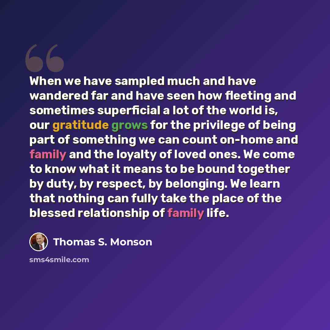 “When we have sampled much and have wandered far and have seen how fleeting and sometimes superficial a lot of the world is, our gratitude grows for the privilege of being part of something we can count on-home and family and the loyalty of loved ones. We come to know what it means to be bound…” quote by Thomas S. Monson