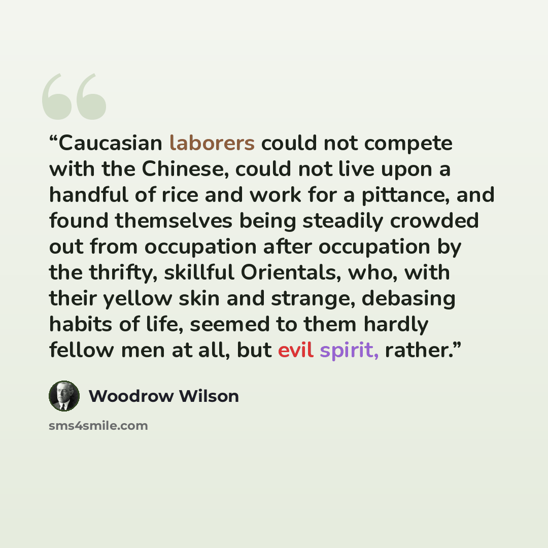 “Caucasian laborers could not compete with the Chinese, could not live upon a handful of rice and work for a pittance, and found themselves being steadily crowded out from occupation after occupation by the thrifty, skillful Orientals, who, with their yellow skin and strange, debasing habits of…” quote by Woodrow Wilson