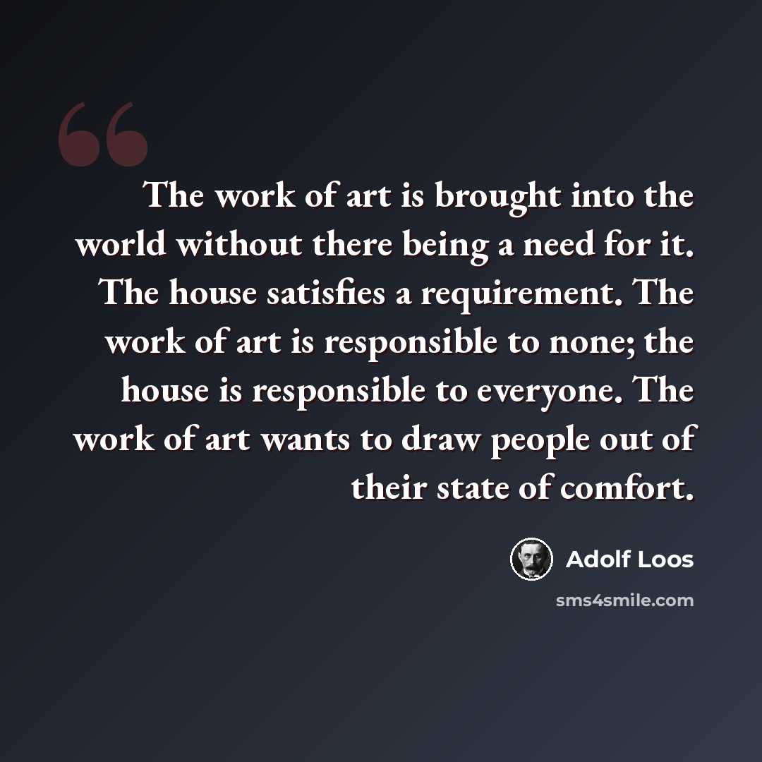 “The work of art is brought into the world without there being a need for it. The house satisfies a requirement. The work of art is responsible to none; the house is responsible to everyone. The work of art wants to draw people out of their state of comfort.” quote by Adolf Loos