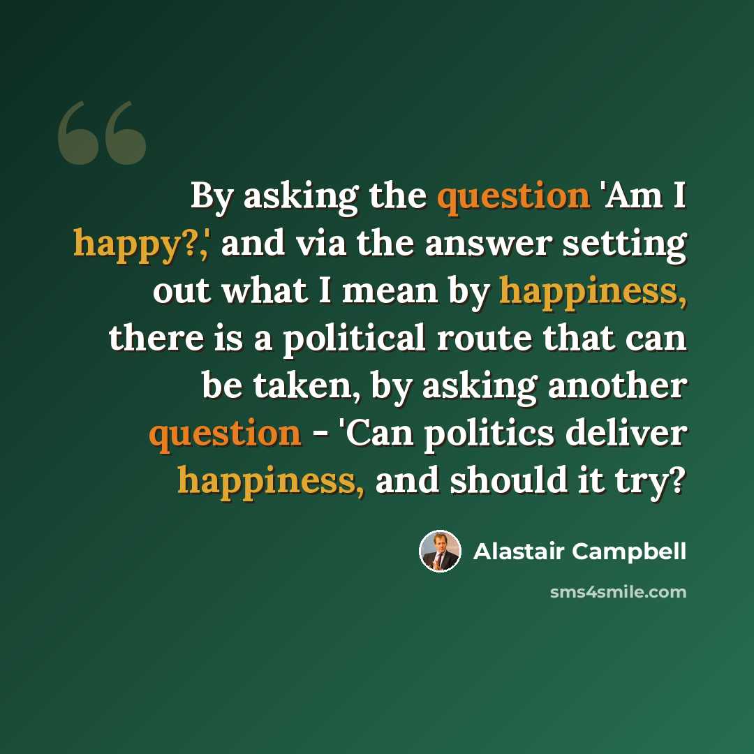 “By asking the question 'Am I happy?,' and via the answer setting out what I mean by happiness, there is a political route that can be taken, by asking another question - 'Can politics deliver happiness, and should it try?” quote by Alastair Campbell