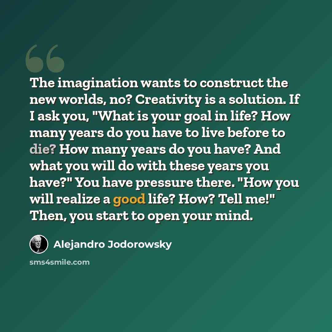 “The imagination wants to construct the new worlds, no? Creativity is a solution. If I ask you, "What is your goal in life? How many years do you have to live before to die? How many years do you have? And what you will do with these years you have?" You have pressure there. "How you will realize a…” quote by Alejandro Jodorowsky