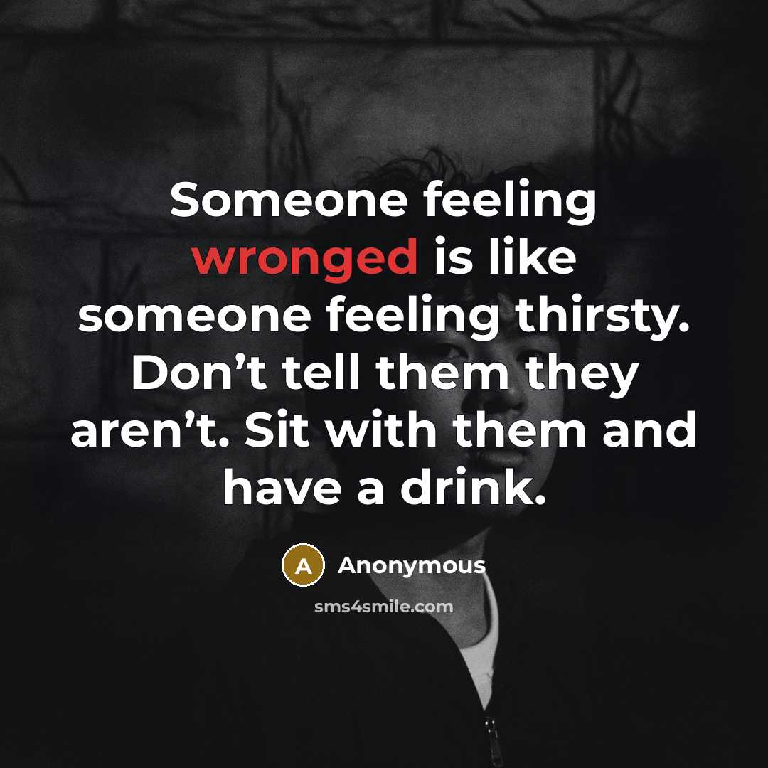 “Someone feeling wronged is like someone feeling thirsty. Don’t tell them they aren’t. Sit with them and have a drink.” quote by Anonymous