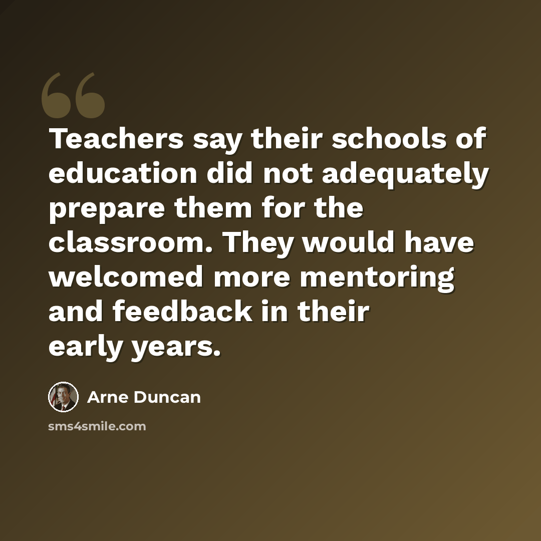 “Teachers say their schools of education did not adequately prepare them for the classroom. They would have welcomed more mentoring and feedback in their early years.” quote by Arne Duncan