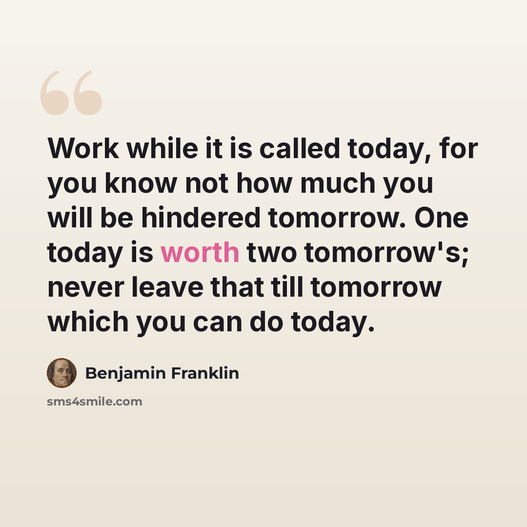 “Work while it is called today, for you know not how much you will be hindered tomorrow. One today is worth two tomorrow's; never leave that till tomorrow which you can do today.” quote by Benjamin Franklin