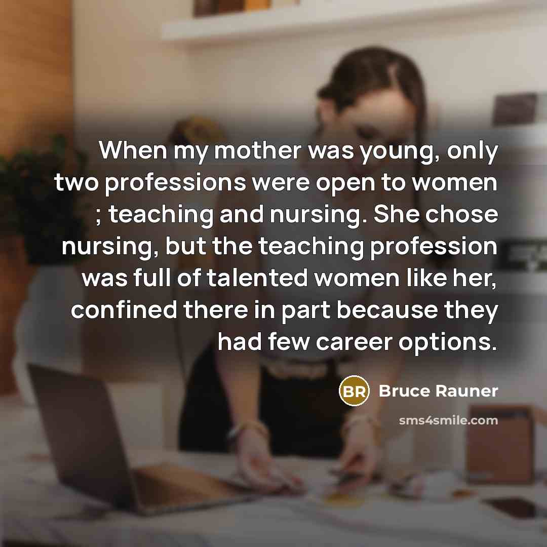 “When my mother was young, only two professions were open to women ; teaching and nursing. She chose nursing, but the teaching profession was full of talented women like her, confined there in part because they had few career options.” quote by Bruce Rauner