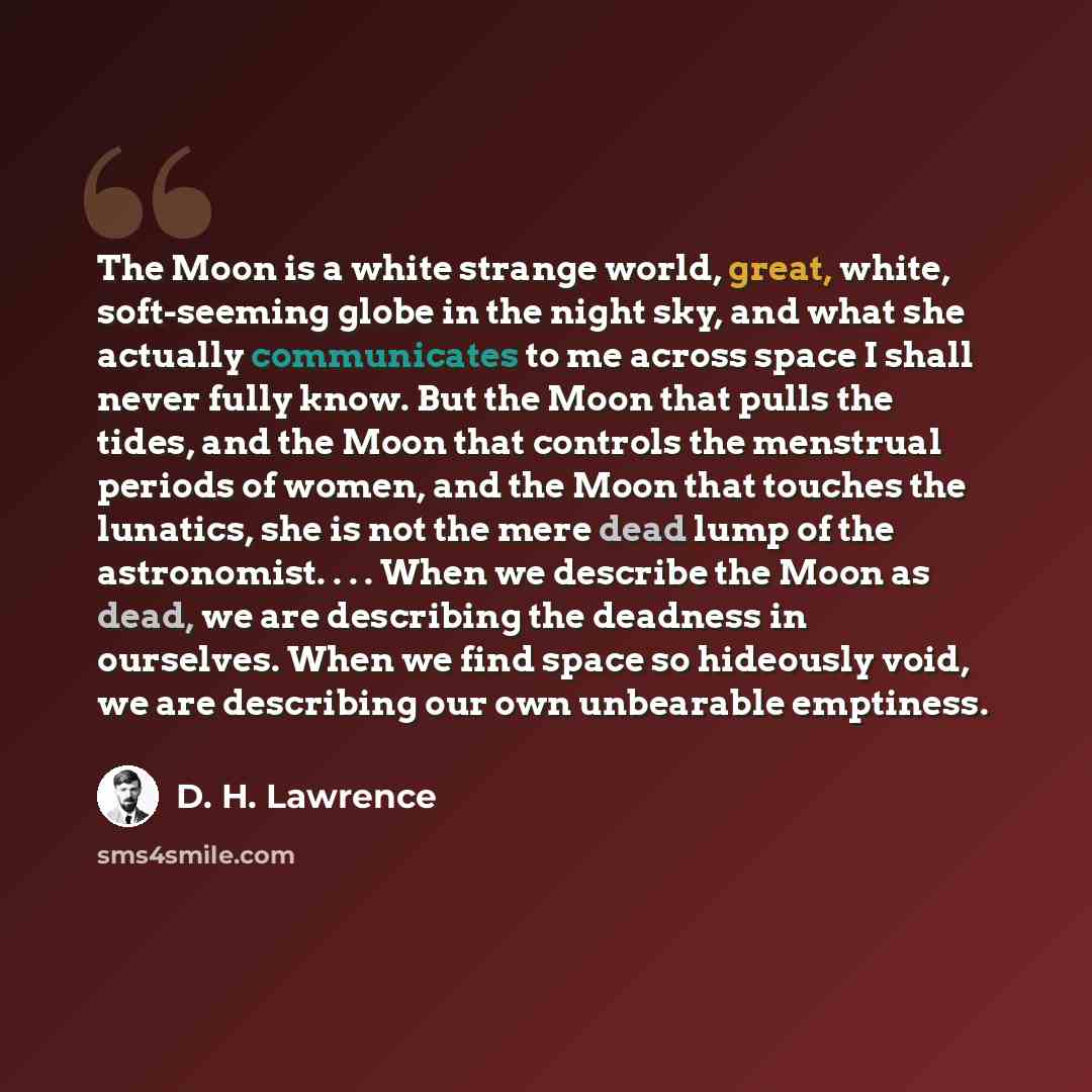“The Moon is a white strange world, great, white, soft-seeming globe in the night sky, and what she actually communicates to me across space I shall never fully know. But the Moon that pulls the tides, and the Moon that controls the menstrual periods of women, and the Moon that touches the…” quote by D. H. Lawrence