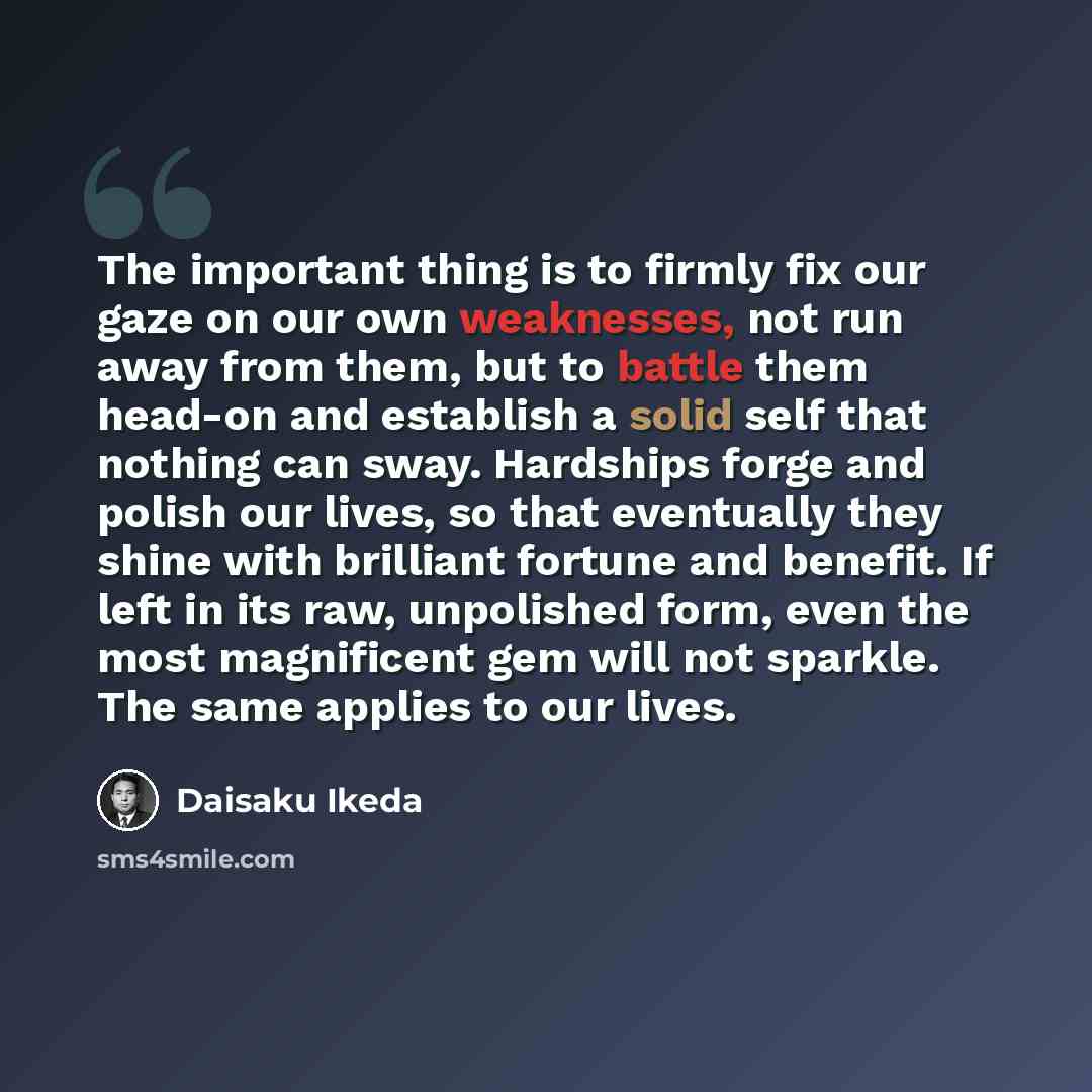 “The important thing is to firmly fix our gaze on our own weaknesses, not run away from them, but to battle them head-on and establish a solid self that nothing can sway. Hardships forge and polish our lives, so that eventually they shine with brilliant fortune and benefit. If left in its raw…” quote by Daisaku Ikeda