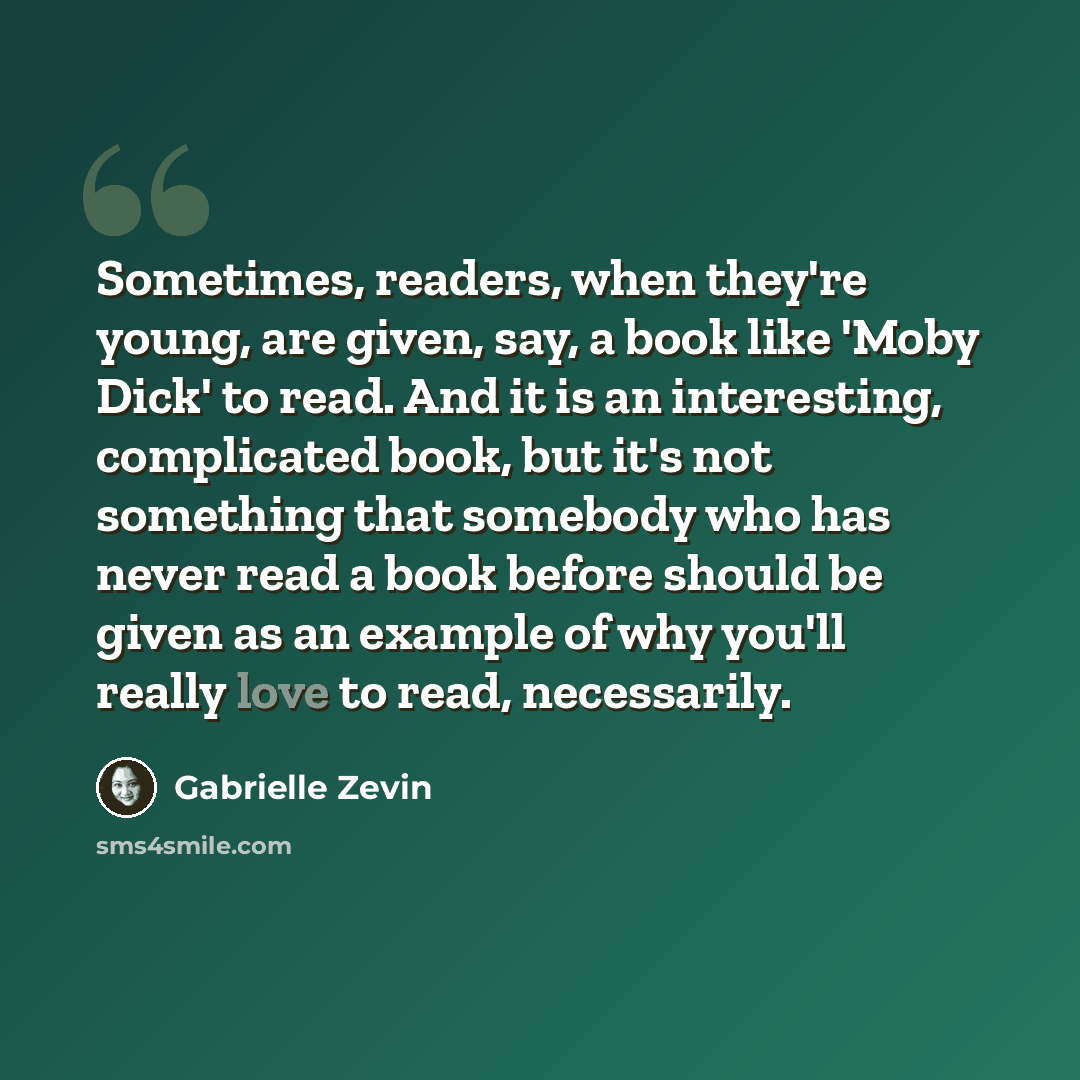 “Sometimes, readers, when they're young, are given, say, a book like 'Moby Dick' to read. And it is an interesting, complicated book, but it's not something that somebody who has never read a book before should be given as an example of why you'll really love to read, necessarily.” quote by Gabrielle Zevin